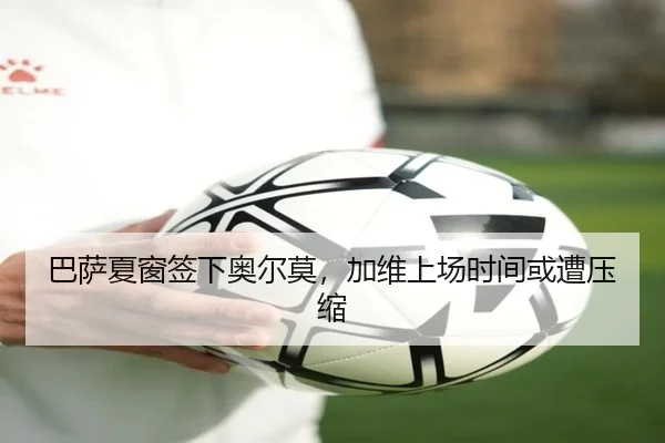 巴萨夏窗签下奥尔莫，加维上场时间或遭压缩