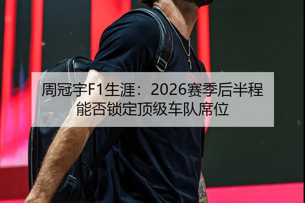 周冠宇F1生涯：2026赛季后半程能否锁定顶级车队席位